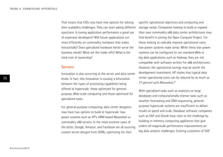 T R E N D 4 : H A R N E S S I N G H Y P E R S CA L E

That means that CIOs now have new options for solving
their scalability challenges. They can start asking different
questions: Is tuning application performance a good use
of expensive developers? Will future applications run
most efficiently on commodity hardware that scales
horizontally? Does specialized hardware better serve the
business needs? What are the trade-offs? What is the
total cost of ownership?

Servers
Innovation is also occurring at the server and data center
levels. In fact, this innovation is causing a bifurcation
between the types of processing capabilities being
offered at hyperscale: those optimized for generalpurpose, Web-scale computing and those optimized for
specialized tasks.

70

For general-purpose computing, data center designers
now have two options to build at hyperscale: lowpower systems such as HP’s ARM-based Moonshot or
commodity x86 servers. In the most extreme cases of
the latter, Google, Amazon, and Facebook are all sourcing
custom server designs from OEMs, optimizing for their

# t e c h v i s i o n 2 01 4

specific operational objectives and computing and
storage needs. Companies looking to build or expand
their own commodity x86 data center architectures may
find benefit in joining the Open Compute Project. For
those looking to radically improve operational costs,
low-power systems make sense. While these low-power
systems can be configured to run standard Web or
big data applications such as Hadoop, they are not
compatible with software written for x86 architectures.
However, the operational savings may be worth the
development investment; HP claims that typical data
center operational costs can be reduced by as much as
77 percent with Moonshot.23
With specialized tasks such as analytics on large
databases and computationally intense tasks such as
weather forecasting and DNA sequencing, generalpurpose hyperscale systems are insufficient to deliver
results at speed and scale. Database software companies
such as SAP and Oracle have risen to the challenge by
building in-memory computing appliances that give
orders-of-magnitude performance improvements on
big data analytic challenges. Existing customers of SAP

 