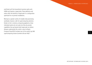 T R E N D 4 : H A R N E S S I N G H Y P E R S CA L E

and Oracle will find streamlined transition paths with
HANA and Exalytics, respectively. These platforms and
others offer the benefits of hyperscale in a configuration
optimized for on-premise installations.
Moving to a greater variety of complex data processing
workloads, however, calls for supercomputing solutions.
Similar to the in-memory-computing appliances, these
individual systems do not scale, but they do provide
capabilities that go beyond what hyperscale can deliver.
Amazon understands this, which is why its Elastic
Compute Cloud (EC2) includes two of the world’s top 500
supercomputing clusters (numbers 64 and 165).24

71

AC C E N T U R E T E C H N O L O G Y V I S I O N 2 01 4

 