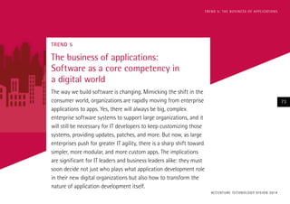 T R E N D 5 : T H E B U S I N E S S O F A P P L I CAT I O N S

TREND 5

The business of applications:
Software as a core competency in
a digital world
The way we build software is changing. Mimicking the shift in the
consumer world, organizations are rapidly moving from enterprise
applications to apps. Yes, there will always be big, complex
enterprise software systems to support large organizations, and it
will still be necessary for IT developers to keep customizing those
systems, providing updates, patches, and more. But now, as large
enterprises push for greater IT agility, there is a sharp shift toward
simpler, more modular, and more custom apps. The implications
are significant for IT leaders and business leaders alike: they must
soon decide not just who plays what application development role
in their new digital organizations but also how to transform the
nature of application development itself.

73

AC C E N T U R E T E C H N O L O G Y V I S I O N 2 01 4

 