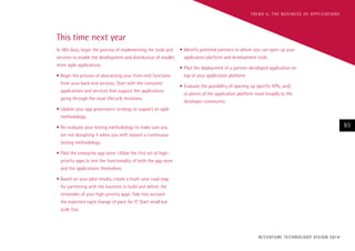 T R E N D 5 : T H E B U S I N E S S O F A P P L I CAT I O N S

This time next year
In 365 days, begin the process of implementing the tools and •	Identify potential partners to whom you can open up your
application platform and development tools.
services to enable the development and distribution of smaller,
more agile applications.
•	Pilot the deployment of a partner-developed application on
top of your application platform.
•	Begin the process of abstracting your front-end functions
from your back-end services. Start with the consumer
applications and services that support the applications
going through the most lifecycle iterations.

•	Evaluate the possibility of opening up specific APIs, and/
or pieces of the application platform more broadly to the
developer community.

•	Update your app governance strategy to support an agile
methodology.

83

•	Re-evaluate your testing methodology to make sure you
are not disrupting it when you shift toward a continuous
testing methodology.
•	Pilot the enterprise app store. Utilize the first set of highpriority apps to test the functionality of both the app store
and the applications themselves.
•	Based on your pilot results, create a multi-year road map
for partnering with the business to build and deliver the
remainder of your high-priority apps. Take into account
the expected rapid change of pace for IT. Start small but
scale fast.

AC C E N T U R E T E C H N O L O G Y V I S I O N 2 01 4

 