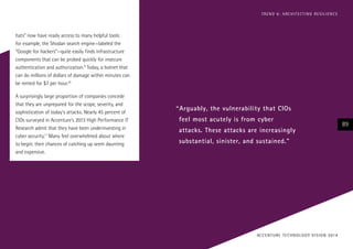 T R E N D 6 : A RC H I T E CT I N G R E S I L I E N C E

hats” now have ready access to many helpful tools:
for example, the Shodan search engine—labeled the
“Google for hackers”—quite easily finds infrastructure
components that can be probed quickly for insecure
authentication and authorization.9 Today, a botnet that
can do millions of dollars of damage within minutes can
be rented for $7 per hour.10
A surprisingly large proportion of companies concede
that they are unprepared for the scope, severity, and
sophistication of today’s attacks. Nearly 45 percent of
CIOs surveyed in Accenture’s 2013 High Performance IT
Research admit that they have been underinvesting in
cyber security.11 Many feel overwhelmed about where
to begin; their chances of catching up seem daunting
and expensive.

“Arguably, the vulnerability that CIOs
feel most acutely is from cyber
attacks. These attacks are increasingly
substantial, sinister, and sustained.”

AC C E N T U R E T E C H N O L O G Y V I S I O N 2 01 4

89

 