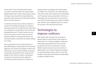 T R E N D 6 : A RC H I T E CT I N G R E S I L I E N C E

remote attack of Iran’s centrifuge control systems
at a uranium enrichment facility. The trojan malware
deployed against Iran’s nuclear refining capacity caused
centrifuges to spin beyond their designed operating
parameters while reporting normal operating conditions
back to the control systems.12
In response to this new class of attack, companies as
diverse as HP and Siege Technologies are innovating
attestation solutions at the hypervisor level, while others
such as Mocana are concentrating on the machine and
embedded device level.13 Putting it another way, the
former are focusing on ways to verify and trust the
operating conditions of systems while the latter are
securing end points so that they’re less likely to fall prey
to an attack.
Once an organization has the technical solutions in
place (DDoS appliances, highly skilled security personnel,
applications and infrastructure designed to detect early
warning signs, security analytics feeding into proactive
quarantining, and automated traffic swings and sinkholing), the most effective response is coordination
among peers. This practice has been adopted by
the financial services community as a response to a

repeating pattern of prolonged, serial attacks against
its members. The victims later in the attack chain learn
from earlier victims, share architecture recommendations
and IP reputation scoring, and provide for continuity in
relationships with law enforcement. This has proven to
be an effective countermeasure and is being mimicked in
other industries and by regulatory bodies as a result of
the successes in the financial services sector.

Technologies to
improve resilience

91

Cyber attacks aside, businesses that are striving to
become digital are racing to keep up with always-on
expectations. It is no longer acceptable to simply post
notices about planned downtime. There is less and
less tolerance for service interruptions in any form.
Whether systems are brand-new or state-of-the-art
digital systems from the likes of Google and Facebook,
or conventional legacy systems, there are many tools
available to help systems administrators provide alwayson delivery of digital services.

AC C E N T U R E T E C H N O L O G Y V I S I O N 2 01 4

 