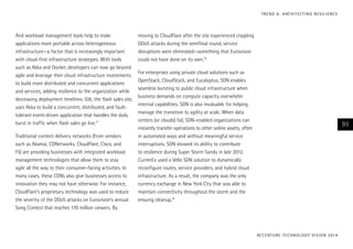 T R E N D 6 : A RC H I T E CT I N G R E S I L I E N C E

And workload management tools help to make
applications more portable across heterogeneous
infrastructure—a factor that is increasingly important
with cloud-first infrastructure strategies. With tools
such as Akka and Docker, developers can now go beyond
agile and leverage their cloud infrastructure investments
to build more distributed and concurrent applications
and services, adding resilience to the organization while
decreasing deployment timelines. Gilt, the flash sales site,
uses Akka to build a concurrent, distributed, and faulttolerant event-driven application that handles the daily
burst in traffic when flash sales go live.17
Traditional content delivery networks (from vendors
such as Akamai, CDNetworks, CloudFlare, Cisco, and
F5) are providing businesses with integrated workload
management technologies that allow them to stay
agile all the way to their consumer-facing activities. In
many cases, these CDNs also give businesses access to
innovation they may not have otherwise. For instance,
CloudFlare’s proprietary technology was used to reduce
the severity of the DDoS attacks on Eurovision’s annual
Song Contest that reaches 170 million viewers. By

moving to CloudFlare after the site experienced crippling
DDoS attacks during the semifinal round, service
disruptions were eliminated—something that Eurovision
could not have done on its own.18
For enterprises using private cloud solutions such as
OpenStack, CloudStack, and Eucalyptus, SDN enables
seamless bursting to public cloud infrastructure when
business demands on compute capacity overwhelm
internal capabilities. SDN is also invaluable for helping
manage the transition to agility at scale. When data
centers (or clouds) fail, SDN-enabled organizations can
instantly transfer operations to other online assets, often
in automated ways and without meaningful service
interruptions. SDN showed its ability to contribute
to resilience during Super Storm Sandy in late 2012.
CurrenEx used a Vello SDN solution to dynamically
reconfigure routes, service providers, and hybrid cloud
infrastructure. As a result, the company was the only
currency exchange in New York City that was able to
maintain connectivity throughout the storm and the
ensuing cleanup.19

93

AC C E N T U R E T E C H N O L O G Y V I S I O N 2 01 4

 