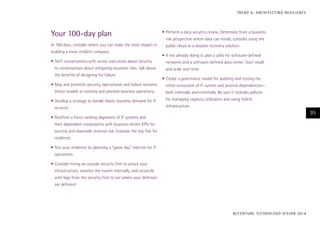 T R E N D 6 : A RC H I T E CT I N G R E S I L I E N C E

Your 100-day plan
In 100 days, consider where you can make the most impact in
building a more resilient company.
•	Shift conversations with senior executives about security
to conversations about mitigating business risks. Talk about
the benefits of designing for failure.
•	Map and prioritize security, operational, and failure scenario
threat models to existing and planned business operations.
•	Develop a strategy to handle elastic business demand for IT
services.

•	Perform a data security review. Determine from a business
risk perspective where data can reside; consider using the
public cloud as a disaster recovery solution.
•	If not already doing it, plan a pilot for software-defined
networks and a software-defined data center. Start small
and scale over time.
•	Create a governance model for auditing and testing the
entire ecosystem of IT system and process dependencies—
both internally and externally. Be sure it includes policies
for managing capacity utilization and using hybrid
infrastructure.

95

•	Reaffirm a force-ranking alignment of IT systems and
their dependent components with business-driven KPIs for
success and downside revenue risk. Evaluate the top five for
resilience.
•	Test your resilience by planning a “game day” exercise for IT
operations.
•	Consider hiring an outside security firm to attack your
infrastructure, monitor the events internally, and reconcile
with logs from the security firm to see where your defenses
are deficient.

AC C E N T U R E T E C H N O L O G Y V I S I O N 2 01 4

 