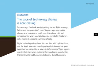 CONCLUSION

CONCLUSION

The pace of technology change
is accelerating
Ten years ago, Facebook was just getting started. Eight years ago,
Twitter and Instagram didn’t exist. Six years ago, most mobile
phones were incapable of much more than phone calls and
messaging. Five years ago, tablets were a remedy for headaches—
not a means of accessing a universe of data.

99

Digital technologies have burst into our lives with explosive force,
and the shock waves are traveling outward at phenomenal speed.
Accenture has tracked these waves in its Technology Vision reports
over the last eight years, outlining the impacts and opportunities
that continue to lead businesses to become digital businesses.

AC C E N T U R E T E C H N O L O G Y V I S I O N 2 01 4

 