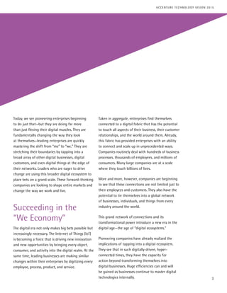 Today, we see pioneering enterprises beginning
to do just that—but they are doing far more
than just flexing their digital muscles. They are
fundamentally changing the way they look
at themselves—leading enterprises are quickly
mastering the shift from “me” to “we.” They are
stretching their boundaries by tapping into a
broad array of other digital businesses, digital
customers, and even digital things at the edge of
their networks. Leaders who are eager to drive
change are using this broader digital ecosystem to
place bets on a grand scale. These forward-thinking
companies are looking to shape entire markets and
change the way we work and live.
Succeeding in the
“We Economy”
The digital era not only makes big bets possible but
increasingly necessary. The Internet of Things (IoT)
is becoming a force that is driving new innovation
and new opportunities by bringing every object,
consumer, and activity into the digital realm. At the
same time, leading businesses are making similar
changes within their enterprises by digitizing every
employee, process, product, and service.
Taken in aggregate, enterprises find themselves
connected to a digital fabric that has the potential
to touch all aspects of their business, their customer
relationships, and the world around them. Already,
this fabric has provided enterprises with an ability
to connect and scale up in unprecedented ways.
Companies routinely deal with hundreds of business
processes, thousands of employees, and millions of
consumers. Many large companies are at a scale
where they touch billions of lives.
More and more, however, companies are beginning
to see that these connections are not limited just to
their employees and customers. They also have the
potential to tie themselves into a global network
of businesses, individuals, and things from every
industry around the world.
This grand network of connections and its
transformational power introduce a new era in the
digital age—the age of “digital ecosystems.”
Pioneering companies have already realized the
implications of tapping into a digital ecosystem.
They see that in such digitally driven, hyper-
connected times, they have the capacity for
action beyond transforming themselves into
digital businesses. Huge efficiencies can and will
be gained as businesses continue to master digital
technologies internally. 3
ACCENTURE TECHNOLOGY VISION 2015
 