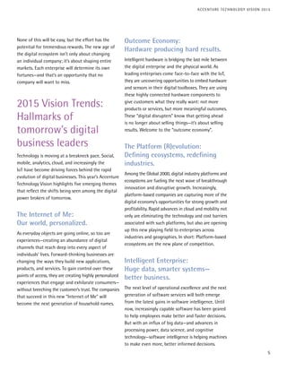 None of this will be easy, but the effort has the
potential for tremendous rewards. The new age of
the digital ecosystem isn’t only about changing
an individual company; it’s about shaping entire
markets. Each enterprise will determine its own
fortunes—and that’s an opportunity that no
company will want to miss.
2015 Vision Trends:
Hallmarks of
tomorrow’s digital
business leaders
Technology is moving at a breakneck pace. Social,
mobile, analytics, cloud, and increasingly the
IoT have become driving forces behind the rapid
evolution of digital businesses. This year’s Accenture
Technology Vision highlights five emerging themes
that reflect the shifts being seen among the digital
power brokers of tomorrow.
The Internet of Me:
Our world, personalized.
As everyday objects are going online, so too are
experiences—creating an abundance of digital
channels that reach deep into every aspect of
individuals’ lives. Forward-thinking businesses are
changing the ways they build new applications,
products, and services. To gain control over these
points of access, they are creating highly personalized
experiences that engage and exhilarate consumers—
without breeching the customer’s trust. The companies
that succeed in this new “Internet of Me” will
become the next generation of household names.
Outcome Economy:
Hardware producing hard results.
Intelligent hardware is bridging the last mile between
the digital enterprise and the physical world. As
leading enterprises come face-to-face with the IoT,
they are uncovering opportunities to embed hardware
and sensors in their digital toolboxes. They are using
these highly connected hardware components to
give customers what they really want: not more
products or services, but more meaningful outcomes.
These “digital disrupters” know that getting ahead
is no longer about selling things—it’s about selling
results. Welcome to the “outcome economy”.
The Platform (R)evolution:
Defining ecosystems, redefining
industries.
Among the Global 2000, digital industry platforms and
ecosystems are fueling the next wave of breakthrough
innovation and disruptive growth. Increasingly,
platform-based companies are capturing more of the
digital economy’s opportunities for strong growth and
profitability. Rapid advances in cloud and mobility not
only are eliminating the technology and cost barriers
associated with such platforms, but also are opening
up this new playing field to enterprises across
industries and geographies. In short: Platform-based
ecosystems are the new plane of competition.
Intelligent Enterprise:
Huge data, smarter systems—
better business.
The next level of operational excellence and the next
generation of software services will both emerge
from the latest gains in software intelligence. Until
now, increasingly capable software has been geared
to help employees make better and faster decisions.
But with an influx of big data—and advances in
processing power, data science, and cognitive
technology—software intelligence is helping machines
to make even more, better informed decisions.
5
ACCENTURE TECHNOLOGY VISION 2015
 