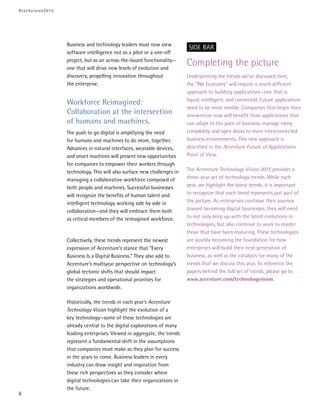 Business and technology leaders must now view
software intelligence not as a pilot or a one-off
project, but as an across-the-board functionality—
one that will drive new levels of evolution and
discovery, propelling innovation throughout
the enterprise.
Workforce Reimagined:
Collaboration at the intersection
of humans and machines.
The push to go digital is amplifying the need
for humans and machines to do more, together.
Advances in natural interfaces, wearable devices,
and smart machines will present new opportunities
for companies to empower their workers through
technology. This will also surface new challenges in
managing a collaborative workforce composed of
both people and machines. Successful businesses
will recognize the benefits of human talent and
intelligent technology working side by side in
collaboration—and they will embrace them both
as critical members of the reimagined workforce.
Collectively, these trends represent the newest
expression of Accenture’s stance that “Every
Business Is a Digital Business.” They also add to
Accenture’s multiyear perspective on technology’s
global tectonic shifts that should impact
the strategies and operational priorities for
organizations worldwide.
Historically, the trends in each year’s Accenture
Technology Vision highlight the evolution of a
key technology—some of these technologies are
already central to the digital explorations of many
leading enterprises. Viewed in aggregate, the trends
represent a fundamental shift in the assumptions
that companies must make as they plan for success
in the years to come. Business leaders in every
industry can draw insight and inspiration from
these rich perspectives as they consider where
digital technologies can take their organizations in
the future.
Completing the picture
Underpinning the trends we’ve discussed here,
the “We Economy” will require a much different
approach to building applications—one that is
liquid, intelligent, and connected. Future applications
need to be more nimble. Companies that begin their
reinvention now will benefit from applications that
can adapt to the pace of business, manage rising
complexity and open doors to more interconnected
business environments. This new approach is
described in the Accenture Future of Applications
Point of View.
The Accenture Technology Vision 2015 provides a
three-year set of technology trends. While each
year, we highlight the latest trends, it is important
to recognize that each trend represents just part of
the picture. As enterprises continue their journey
toward becoming digital businesses, they will need
to not only keep up with the latest evolutions in
technologies, but also continue to work to master
those that have been maturing. These technologies
are quickly becoming the foundation for how
enterprises will build their next generation of
business, as well as the catalysts for many of the
trends that we discuss this year. To reference the
papers behind the full set of trends, please go to
www.accenture.com/technologyvision.
SIDE BAR
#techvision2015
6
 