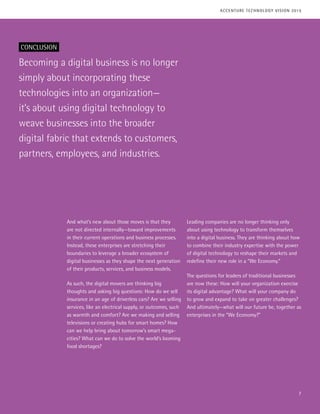 Becoming a digital business is no longer
simply about incorporating these
technologies into an organization—
it’s about using digital technology to
weave businesses into the broader
digital fabric that extends to customers,
partners, employees, and industries.
And what’s new about those moves is that they
are not directed internally—toward improvements
in their current operations and business processes.
Instead, these enterprises are stretching their
boundaries to leverage a broader ecosystem of
digital businesses as they shape the next generation
of their products, services, and business models.
As such, the digital movers are thinking big
thoughts and asking big questions: How do we sell
insurance in an age of driverless cars? Are we selling
services, like an electrical supply, or outcomes, such
as warmth and comfort? Are we making and selling
televisions or creating hubs for smart homes? How
can we help bring about tomorrow’s smart mega-
cities? What can we do to solve the world’s looming
food shortages?
Leading companies are no longer thinking only
about using technology to transform themselves
into a digital business. They are thinking about how
to combine their industry expertise with the power
of digital technology to reshape their markets and
redefine their new role in a “We Economy.”
The questions for leaders of traditional businesses
are now these: How will your organization exercise
its digital advantage? What will your company do
to grow and expand to take on greater challenges?
And ultimately—what will our future be, together as
enterprises in the “We Economy?”
CONCLUSION
7
ACCENTURE TECHNOLOGY VISION 2015
 