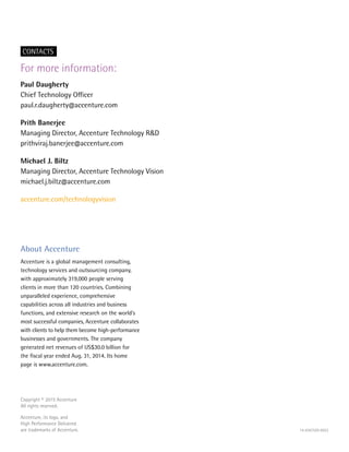 Copyright © 2015 Accenture
All rights reserved.
Accenture, its logo, and
High Performance Delivered
are trademarks of Accenture. 14-6367U/9-8922
For more information:
Paul Daugherty
Chief Technology Officer
paul.r.daugherty@accenture.com
Prith Banerjee
Managing Director, Accenture Technology R&D
prithviraj.banerjee@accenture.com
Michael J. Biltz
Managing Director, Accenture Technology Vision
michael.j.biltz@accenture.com
accenture.com/technologyvision
About Accenture
Accenture is a global management consulting,
technology services and outsourcing company,
with approximately 319,000 people serving
clients in more than 120 countries. Combining
unparalleled experience, comprehensive
capabilities across all industries and business
functions, and extensive research on the world’s
most successful companies, Accenture collaborates
with clients to help them become high-performance
businesses and governments. The company
generated net revenues of US$30.0 billion for
the fiscal year ended Aug. 31, 2014. Its home
page is www.accenture.com.
CONTACTS
 