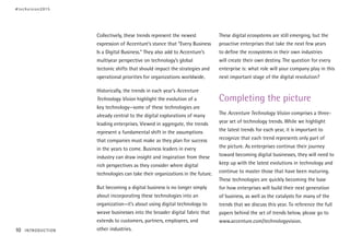 Collectively, these trends represent the newest
expression of Accenture’s stance that “Every Business
Is a Digital Business.” They also add to Accenture’s
multiyear perspective on technology’s global
tectonic shifts that should impact the strategies and
operational priorities for organizations worldwide.
Historically, the trends in each year’s Accenture
Technology Vision highlight the evolution of a
key technology—some of these technologies are
already central to the digital explorations of many
leading enterprises. Viewed in aggregate, the trends
represent a fundamental shift in the assumptions
that companies must make as they plan for success
in the years to come. Business leaders in every
industry can draw insight and inspiration from these
rich perspectives as they consider where digital
technologies can take their organizations in the future.
But becoming a digital business is no longer simply
about incorporating these technologies into an
organization—it’s about using digital technology to
weave businesses into the broader digital fabric that
extends to customers, partners, employees, and
other industries.
These digital ecosystems are still emerging, but the
proactive enterprises that take the next few years
to define the ecosystems in their own industries
will create their own destiny. The question for every
enterprise is: what role will your company play in this
next important stage of the digital revolution?
Completing the picture
The Accenture Technology Vision comprises a three-
year set of technology trends. While we highlight
the latest trends for each year, it is important to
recognize that each trend represents only part of
the picture. As enterprises continue their journey
toward becoming digital businesses, they will need to
keep up with the latest evolutions in technology and
continue to master those that have been maturing.
These technologies are quickly becoming the base
for how enterprises will build their next generation
of business, as well as the catalysts for many of the
trends that we discuss this year. To reference the full
papers behind the set of trends below, please go to
www.accenture.com/technologyvision.
#techvision2015
10 INTRODUCTION
 