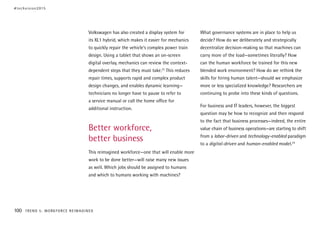 Volkswagen has also created a display system for
its XL1 hybrid, which makes it easier for mechanics
to quickly repair the vehicle’s complex power train
design. Using a tablet that shows an on-screen
digital overlay, mechanics can review the context-
dependent steps that they must take.23
This reduces
repair times, supports rapid and complex product
design changes, and enables dynamic learning—
technicians no longer have to pause to refer to
a service manual or call the home office for
additional instruction.
Better workforce,
better business
This reimagined workforce—one that will enable more
work to be done better—will raise many new issues
as well. Which jobs should be assigned to humans
and which to humans working with machines?
What governance systems are in place to help us
decide? How do we deliberately and strategically
decentralize decision-making so that machines can
carry more of the load—sometimes literally? How
can the human workforce be trained for this new
blended work environment? How do we rethink the
skills for hiring human talent—should we emphasize
more or less specialized knowledge? Researchers are
continuing to probe into these kinds of questions.
For business and IT leaders, however, the biggest
question may be how to recognize and then respond
to the fact that business processes—indeed, the entire
value chain of business operations—are starting to shift
from a labor-driven and technology-enabled paradigm
to a digital-driven and human-enabled model.24
#techvision2015
100 TREND 5: WORKFORCE REIMAGINED
 