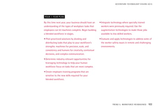 By this time next year, your business should have an
understanding of the types of workplace tasks that
employees can let machines complete. Begin building
a blended workforce in stages.
• Pilot prioritized solutions by dividing and
distributing tasks that play to your workforce’s
strengths: machines for precision, scale, and
consistency and humans for creativity, contextual
decisions, and complex communication.
•	Determine industry-relevant opportunities for
leveraging technology to help your human
workforce focus on tasks that are more complex.
•	Create employee-training programs that are
sensitive to the new skills required for your
blended workforce.
•	Integrate technology where specially trained
workers were previously required. Use the
augmentation technologies to make those jobs
available to less skilled workers.
•	Evaluate and apply technologies to address some of
the worker safety issues in remote and challenging
environments.
YOUR 1-YEAR PLAN
TREND 5: WORKFORCE REIMAGINED 103
ACCENTURE TECHNOLOGY VISION 2015
 