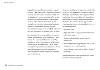 In parallel, Accenture Research conducted a global
survey of 2,000 business and IT executives across nine
countries and 10 industries to capture insights into
the adoption of emerging technologies. The survey
identified key issues and priorities for technology
adoption and investment. Respondents include
mostly C-level executives and directors. Functional
and line of business leads were also included.
Respondent company revenues were $500 million and
over with the majority of companies over $6 billion.
As a shortlist of themes emerged from the research
process, the Technology Vision team hosted a series
of deep-dive sessions with Accenture leadership
and external subject-matter experts, validating and
further refining the themes. Once a set of trends
emerged that appeared to be complete, the External
Advisory Board was reconvened to validate the
selection of trends and add insight from their own
spheres of influence.
The screens used during these processes weighed the
themes for their relevance to “real world” business
challenges. Specifically, the Technology Vision team
sought ideas that transcend the well-known drivers
of technological change, concentrating instead on
the themes that will soon start to appear on the
C-level agendas of most enterprises. Each theme met
the following criteria:
• Actionable today
• Highly relevant to an organization’s transformation
within three years
• Having significant impact beyond any one
industry “silo”
• Disruptive beyond a straightforward “one for one”
replacement for an existing solution
• Transcending any one vendor or discrete “product”
technology
This process resulted in the five overarching themes
presented in this year’s report.
#techvision2015
108 RESEARCH METHODOLOGY
 