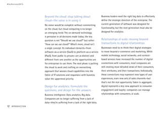 Beyond the cloud: stop talking about
cloud—the value is in using it
No vision would be complete without commenting
on the cloud, but cloud computing is no longer
an emerging trend. The on-demand technology
is pervasive in all decisions made today; the key
question is not “Should we use cloud?” but rather
“How can we use cloud?” What’s more, cloud isn’t
a single concept. Its individual elements—from
software-as-a-service (SaaS) to platform-as-a-service
(PaaS), from public to private—are as distinct and
different from one another as the opportunities are
for enterprises to use them. The next phase is putting
the cloud to work and crafting an overarching
approach that weaves cloud capabilities into the
fabric of IT solutions and responses—with business
value the uppermost priority.
Design for analytics: formulate the
questions, and design for the answers
Business intelligence. Data analytics. Big data.
Companies are no longer suffering from a lack of
data—they’re suffering from a lack of the right data.
Business leaders need the right big data to effectively
define the strategic direction of the enterprise. The
current generation of software was designed for
functionality, but the next generation must also be
designed for analytics.
Relationships at scale: moving beyond
transactions to digital relationships
Businesses need to re-think their digital strategies
to move beyond e-commerce and marketing. While
mobile technology, social networks, and context-
based services have increased the number of digital
connections with consumers, most companies are
still creating more detailed views of their consumers,
their attributes, and their transactions. Individually,
these connections may represent new types of user
experiences, even new sets of sales channels—but
that’s not the real opportunity. Taken in aggregate,
digital represents a key new approach to consumer
engagement and loyalty: companies can manage
relationships with consumers, at scale.
#techvision2015
12 INTRODUCTION
 