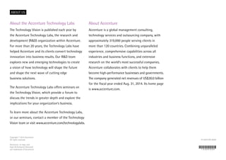 ABOUT US
About the Accenture Technology Labs
The Technology Vision is published each year by
the Accenture Technology Labs, the research and
development (R&D) organization within Accenture.
For more than 20 years, the Technology Labs have
helped Accenture and its clients convert technology
innovation into business results. Our R&D team
explores new and emerging technologies to create
a vision of how technology will shape the future
and shape the next wave of cutting edge
business solutions.
The Accenture Technology Labs offers seminars on
the Technology Vision, which provide a forum to
discuss the trends in greater depth and explore the
implications for your organization’s business.
To learn more about the Accenture Technology Labs,
or our seminars, contact a member of the Technology
Vision team or visit www.accenture.com/technologylabs.
About Accenture
Accenture is a global management consulting,
technology services and outsourcing company, with
approximately 319,000 people serving clients in
more than 120 countries. Combining unparalleled
experience, comprehensive capabilities across all
industries and business functions, and extensive
research on the world’s most successful companies,
Accenture collaborates with clients to help them
become high-performance businesses and governments.
The company generated net revenues of US$30.0 billion
for the fiscal year ended Aug. 31, 2014. Its home page
is www.accenture.com.
Copyright © 2015 Accenture
All rights reserved.
Accenture, its logo, and
High Performance Delivered
are trademarks of Accenture.
14-6367U/9-8959
 