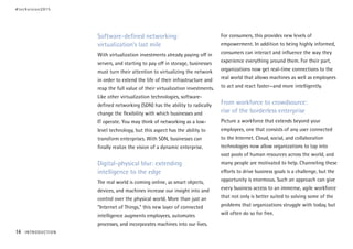 Software-defined networking:
virtualization’s last mile
With virtualization investments already paying off in
servers, and starting to pay off in storage, businesses
must turn their attention to virtualizing the network
in order to extend the life of their infrastructure and
reap the full value of their virtualization investments.
Like other virtualization technologies, software-
defined networking (SDN) has the ability to radically
change the flexibility with which businesses and
IT operate. You may think of networking as a low-
level technology, but this aspect has the ability to
transform enterprises. With SDN, businesses can
finally realize the vision of a dynamic enterprise.
Digital-physical blur: extending
intelligence to the edge
The real world is coming online, as smart objects,
devices, and machines increase our insight into and
control over the physical world. More than just an
“Internet of Things,” this new layer of connected
intelligence augments employees, automates
processes, and incorporates machines into our lives.
For consumers, this provides new levels of
empowerment. In addition to being highly informed,
consumers can interact and influence the way they
experience everything around them. For their part,
organizations now get real-time connections to the
real world that allows machines as well as employees
to act and react faster—and more intelligently.
From workforce to crowdsource:
rise of the borderless enterprise
Picture a workforce that extends beyond your
employees, one that consists of any user connected
to the Internet. Cloud, social, and collaboration
technologies now allow organizations to tap into
vast pools of human resources across the world, and
many people are motivated to help. Channeling these
efforts to drive business goals is a challenge, but the
opportunity is enormous. Such an approach can give
every business access to an immense, agile workforce
that not only is better suited to solving some of the
problems that organizations struggle with today, but
will often do so for free.
#techvision2015
14 INTRODUCTION
 