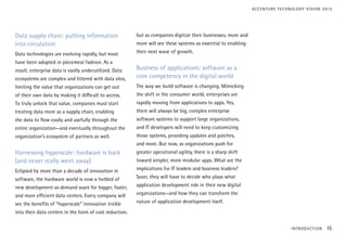 Data supply chain: putting information
into circulation
Data technologies are evolving rapidly, but most
have been adopted in piecemeal fashion. As a
result, enterprise data is vastly underutilized. Data
ecosystems are complex and littered with data silos,
limiting the value that organizations can get out
of their own data by making it difficult to access.
To truly unlock that value, companies must start
treating data more as a supply chain, enabling
the data to flow easily and usefully through the
entire organization—and eventually throughout the
organization’s ecosystem of partners as well.
Harnessing hyperscale: hardware is back
(and never really went away)
Eclipsed by more than a decade of innovation in
software, the hardware world is now a hotbed of
new development as demand soars for bigger, faster,
and more efficient data centers. Every company will
see the benefits of “hyperscale” innovation trickle
into their data centers in the form of cost reduction,
but as companies digitize their businesses, more and
more will see these systems as essential to enabling
their next wave of growth.
Business of applications: software as a
core competency in the digital world
The way we build software is changing. Mimicking
the shift in the consumer world, enterprises are
rapidly moving from applications to apps. Yes,
there will always be big, complex enterprise
software systems to support large organizations,
and IT developers will need to keep customizing
those systems, providing updates and patches,
and more. But now, as organizations push for
greater operational agility, there is a sharp shift
toward simpler, more modular apps. What are the
implications for IT leaders and business leaders?
Soon, they will have to decide who plays what
application development role in their new digital
organizations—and how they can transform the
nature of application development itself.
INTRODUCTION 15
ACCENTURE TECHNOLOGY VISION 2015
 
