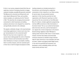 In fact, in our survey, companies shared that they are
exploring a variety of emerging channels to engage
customers including: wearables (62 percent), connected
TVs (68 percent), connected cars (59 percent), and
smart objects (64 percent). These, and countless
similar examples, are coalescing into the “Internet
of Me.” This describes the emerging interconnected
environment in which businesses are building
products and services to be designed for, created for,
and specifically centered on the individual.
This signals a wholesale change in the way businesses
must design applications. It means much more than
just “personalization for the connected world.”
Now, the focus has to be on experience—and
success means making people the center of business
decisions. Features and functionality must reflect
what individuals are trying to accomplish, enabling
them to control, measure, and even automate parts
of their lives in both the digital and physical worlds.
Leading companies are already moving fast in
this direction—and reframing the competitive
conversation in their industries. In our Vision survey,
81 percent place the personalized customer
experience in their top three priorities for their
organization, with 39 percent reporting it as their
top priority. The new connected car from Mercedes-
Benz, for instance, includes application programming
interface (API) connections to Nest thermostats at
the driver’s home.6
The car can notify the thermostat
when the driver will arrive, and the thermostat in
turn adjusts the in-home temperature to the driver’s
desired settings. Appliance-maker Whirlpool is
making similar Internet of Me moves: its smart dryers
include a function that allows environmentally
conscious consumers to schedule energy-intensive
tasks for when electricity is more abundant and rates
are lower.7
Fashion and apparel leader Ralph Lauren,
in line with the quantified-self movement, has
developed a sensor-embedded athletic shirt that
tracks activity and heart rate.8
TREND 1: THE INTERNET OF ME 21
ACCENTURE TECHNOLOGY VISION 2015
 