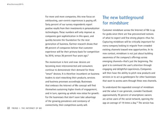 For more and more companies, this new focus on
exhilarating, user-centric experiences is paying off.
Sixty percent of our survey respondents report
positive results from their investments in personalization
technologies. These numbers will only improve as
companies gain sophistication in this space, and
quickly become the foundation for the next
generation of business. Gartner research shows that
89 percent of companies believe that customer
experience will be their primary basis for competition
by 2016, versus 36 percent four years ago.9
The momentum is here and now: devices are
becoming more interconnected and consumers
continue to demonstrate their demand for these
“smart” devices. It is therefore incumbent on business
leaders to start reworking their products, services
and business processes accordingly. Businesses
that embrace the Internet of Me concept will find
themselves sustaining higher levels of engagement,
and in turn, opening up whole new vistas for growth.
For the businesses that don’t soon take advantage
of the growing prevalence and constancy of
connectivity, their competitors surely will.
The new battleground
for mindshare
Customer mindshare across the Internet of Me is up
for grabs since there are few preconceived notions
of what to expect and few strong players—thus far.
Capturing mindshare will be critically important for
every company looking to migrate from crowded
existing channels toward new opportunities. In its
new context, mindshare is not just about building
awareness of the company’s offerings across
emerging channels—that’s just the beginning. The
goal is to command the user’s attention through
engaging and delightful experiences. Companies
will then have the ability to pitch new products and
services or to act as gatekeepers for other businesses
that want to access users through these new channels.
To understand the expanded concept of mindshare
and the value it can generate, consider Facebook:
approximately 70 percent of smartphone owners
are active users of the social network, opening the
app an average of 14 times a day.10
The service has
#techvision2015
22 TREND 1: THE INTERNET OF ME
 