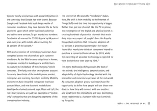 become nearly synonymous with social interaction in
the same way that Google has with search. Because
Google and Facebook hold such large swaths of
consumer mindshare, they have become the de facto
platforms upon which other businesses advertise
and deliver new services. To put words into numbers:
Facebook’s ad revenue for Q3 2014 grew by 64 percent
year over year, with mobile ads accounting for
66 percent of the growth.11
With each evolution of technology, businesses have
competed across new channels to gain customer
mindshare. As the Web became ubiquitous in homes,
companies invested in building new architectures
to capture the mindshare of the emerging “online
consumer.” Similarly, now that smartphones account
for nearly two-thirds of the mobile phone market,
enterprises are investing heavily in mobility. Mobility
investments have rewarded companies that have
pursued them, and new business models have
developed exclusively around apps. Uber and Lyft, the
ride-share services, are just two examples of “mobile-
only” companies that are disrupting segments of the
transportation industry.
The Internet of Me raises the “mindshare” stakes.
Now, the shift is from mobility to the Internet of
Things (IoT)—and this time the opportunity is bigger.
Rather than just one channel, like the PC or phone,
the convergence of the digital and physical worlds is
creating hundreds of potential channels that reach
deep into every aspect of people’s lives. An Acquity
Group study confirms that consumer adoption of
IoT devices is growing exponentially: the report
found that nearly two-thirds of consumers intend to
purchase a connected home device by 2019, while
the ownership of wearable technology is expected to
have doubled year over year by 2016.12
This latest technology shift provides the best of
two worlds: the intelligence, personalization, and
adaptability of digital technology blended with the
interactive and immersive experience of the real world.
As consumer adoption grows, businesses have the
opportunity to define how people will use these new
devices; how they will connect with one another;
and what form the interactions will take. Controlling
those experiences is a lucrative role that is entirely
up for grabs.
TREND 1: THE INTERNET OF ME 23
ACCENTURE TECHNOLOGY VISION 2015
 