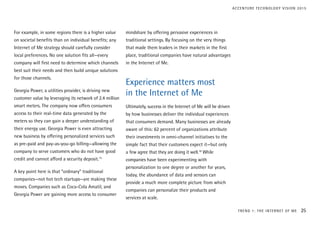 For example, in some regions there is a higher value
on societal benefits than on individual benefits; any
Internet of Me strategy should carefully consider
local preferences. No one solution fits all—every
company will first need to determine which channels
best suit their needs and then build unique solutions
for those channels.
Georgia Power, a utilities provider, is driving new
customer value by leveraging its network of 2.4 million
smart meters. The company now offers consumers
access to their real-time data generated by the
meters so they can gain a deeper understanding of
their energy use. Georgia Power is even attracting
new business by offering personalized services such
as pre-paid and pay-as-you-go billing—allowing the
company to serve customers who do not have good
credit and cannot afford a security deposit.15
A key point here is that “ordinary” traditional
companies—not hot tech startups—are making these
moves. Companies such as Coca-Cola Amatil, and
Georgia Power are gaining more access to consumer
mindshare by offering pervasive experiences in
traditional settings. By focusing on the very things
that made them leaders in their markets in the first
place, traditional companies have natural advantages
in the Internet of Me.
Experience matters most
in the Internet of Me
Ultimately, success in the Internet of Me will be driven
by how businesses deliver the individual experiences
that consumers demand. Many businesses are already
aware of this: 62 percent of organizations attribute
their investments in omni-channel initiatives to the
simple fact that their customers expect it—but only
a few agree that they are doing it well.16
While
companies have been experimenting with
personalization to one degree or another for years,
today, the abundance of data and sensors can
provide a much more complete picture from which
companies can personalize their products and
services at scale.
TREND 1: THE INTERNET OF ME 25
ACCENTURE TECHNOLOGY VISION 2015
 