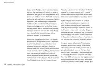 Case in point: PhysIQ is a device-agnostic analytics
platform that healthcare professionals are using to
leverage the new types of data being generated by IoT
devices such as fitness trackers. The health-monitoring
platform can pull data from any combination of devices,
aggregate it, and deliver a single, comprehensive
health score. The score is intimately personalized:
data is constantly generated by whichever devices
the user chooses, and the platform learns individual
habits and tendencies over time. This makes PhysIQ
much more effective in predicting and alerting
healthcare providers to any anomalies.17
It’s essential to emphasize that there is no singular
personalization strategy. Each solution is dependent
on what tools, data streams, and feedback loops
a business has access to and how it chooses to
integrate these data sources to build personalization
into its products and services. Macy’s, the department
store, is personalizing its traditional brick-and-
mortar experience by using iBeacons to send push
notifications to in-store shoppers. The alerts use data
from Shopkick, an app that lets shoppers browse,
“favorite,” and discover new items from the Macy’s
catalog. The messages instantly notify shoppers
which of their favorites are available in-store, and
then deliver customized discounts on those items.18
Eighty-one percent of executives we surveyed
place the personalized customer experience in
their top three priorities for their organization,
with 39 percent reporting it as their top priority. To
truly become a leader in the Internet of Me space,
businesses will have to figure out how the customer
experience they “own” relates to other experiences
in the customer’s life or how they can help to deliver
the outcomes that a customer is trying to achieve.
One good example is Automatic. Primarily a car
diagnostic device, drivers can use the device for
other tasks as well—like sending a canned text to
pre-selected contacts whenever they park their
vehicles near a supermarket.19
This automated task
is powered by Automatic’s integration with If This
Then That (IFTTT)—a free service that helps connected
devices communicate with each other. Belkin, Nest,
and Philips all have a number of IFTTT “recipes” that
#techvision2015
26 TREND 1: THE INTERNET OF ME
 