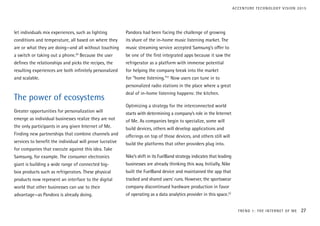let individuals mix experiences, such as lighting
conditions and temperature, all based on where they
are or what they are doing—and all without touching
a switch or taking out a phone.20
Because the user
defines the relationships and picks the recipes, the
resulting experiences are both infinitely personalized
and scalable.
The power of ecosystems
Greater opportunities for personalization will
emerge as individual businesses realize they are not
the only participants in any given Internet of Me.
Finding new partnerships that combine channels and
services to benefit the individual will prove lucrative
for companies that execute against this idea. Take
Samsung, for example. The consumer electronics
giant is building a wide range of connected big-
box products such as refrigerators. These physical
products now represent an interface to the digital
world that other businesses can use to their
advantage—as Pandora is already doing.
Pandora had been facing the challenge of growing
its share of the in-home music listening market. The
music streaming service accepted Samsung’s offer to
be one of the first integrated apps because it saw the
refrigerator as a platform with immense potential
for helping the company break into the market
for “home listening.”21
Now users can tune in to
personalized radio stations in the place where a great
deal of in-home listening happens: the kitchen.
Optimizing a strategy for the interconnected world
starts with determining a company’s role in the Internet
of Me. As companies begin to specialize, some will
build devices, others will develop applications and
offerings on top of those devices, and others still will
build the platforms that other providers plug into.
Nike’s shift in its FuelBand strategy indicates that leading
businesses are already thinking this way. Initially, Nike
built the FuelBand device and maintained the app that
tracked and shared users’ runs. However, the sportswear
company discontinued hardware production in favor
of operating as a data analytics provider in this space.22
TREND 1: THE INTERNET OF ME 27
ACCENTURE TECHNOLOGY VISION 2015
 
