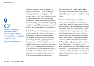 85%
Say that the average
consumer has very
limited insight into how
organizations are using data
related to them.
Accenture Technology Vision 2015
Survey
Third-party compliance audits of adherence to
privacy requirements are a positive step toward
building trust. While conducting regular and
pervasive audits is a step forward, disclosing results
to stakeholders is a giant leap. This proposition
becomes more complex as companies increasingly
share data. Sharing data through APIs or appending
metadata through DRM-capable systems are ways to
automate and manage exposure of privacy audits.
As the final component of trust, companies must be
transparent about their practices with customers.
An astounding 85 percent of organizations say
that while the amount of data they have related
to the average consumer is growing, consumers
themselves have very little insight into how it is
used. For example, many companies have recently
faced scrutiny for experimenting with user data.
In one experiment, an online dating site purposely
manipulated the “match percentage” between
prospective partners. As a result, users were shown
an artificially high score prior to connecting
with a potential match.25
Some saw this lack of
transparency as particularly egregious because it
negated the very service users expected while using
the site.
However, experiments with SaaS users are
commonplace—often simply referred to as “user
testing,” with the goal of improving and delivering a
better service. But gone are the days when sufficient
transparency meant mere legal compliance—where
users accepted the privacy policy and terms of use
simply through signing up or clicking an “accept”
button. In order to be more transparent, businesses
need to inform users in a way that is both easy to
understand and relevant to the services provided.
The Personal Genome Project has redefined “informed
consent” by requiring a perfect score on a test
before participants can even enter their name. Sage
Bionetworks, a non-profit organization, and Lookout,
a mobile security firm, have taken a similar approach
and present users with interactive policy forms to
provide consent.27
#techvision2015
30 TREND 1: THE INTERNET OF ME
 