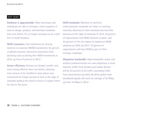 Hardware is approachable: More businesses and
individuals are able to leverage a vast ecosystem of
tools to design, produce, and distribute hardware
than ever before. It’s no longer necessary to be a tech
firm to build hardware.
M2M economics: Cost reductions are driving
machine-to-machine (M2M) investments: 45 percent
of global consumer electronics executives cited
declining costs as driving their M2M investments in
2014, up from 27 percent in 2013.3
Sensor efficiency: Sensors are cheaper, smaller, and
more energy efficient than ever before, allowing
more sensors to be installed in more places and
maintained for longer periods of time at the edge of
networks without the need to service or replace them
for two to five years.
M2M standards: Machine-to-machine
communication standards are closer to reaching
maturity, allowing for more localized and real-time
decisions at the edge of networks. In 2014, 22 percent
of organizations had M2M solutions in place, and
42 percent of the rest expect to implement M2M
solutions by 2016; by 2017, 75 percent of
organizations will have M2M as part of their
strategic roadmaps.4
Ubiquitous bandwidth: High-bandwidth, wired, and
wireless communications are now ubiquitous in most
markets. Traffic from wireless and mobile devices
will be 54 percent of all traffic, exceeding traffic
from wired devices by 2016. By 2018, global fixed
broadband speeds will reach an average of 42 Mbps,
up from 16 Mbps in 2013.5
WHY NOW?
#techvision2015
36 TREND 2: OUTCOME ECONOMY
 