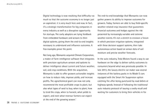 Digital technology is now resolving that difficulty—so
much so that the outcome economy is no longer just
an aspiration; it is very much here and now. In fact,
it’s a strategic transformation for big companies in
every industry as well as a disruptive opportunity
for startups. The early adopters are tying feedback
from embedded hardware and sensors to their
digital systems, giving them the end-to-end insights
necessary to understand and influence outcomes. A
few examples prove the point.
Not long ago, Monsanto acquired Climate Corporation,
a maker of farm intelligence software that integrates
with precision agriculture sensors and systems to
deliver intelligence about current and future weather,
soil, and crop conditions. With the acquisition,
Monsanto is able to offer growers actionable insights
on how to reduce risks, improve yields, and increase
profits. The agrochemical giant can now not only
recommend the most profitable crops to plant, but
also what types of seed to buy, when to plant, how
to tend the crops, when to harvest, what yields to
expect, and even what revenue farmers can expect
at the end of the growing season.7
The end-to-end knowledge that Monsanto can now
gather powers its ability to improve outcomes for
growers. Today, farmers are able to buy field-specific
weather-related crop insurance that guarantees
financial outcomes and hedges against the risk
presented by increasingly variable and extreme
weather events. It’s not a stretch to envision a future
in which precision irrigation systems, integrated
with these decision support systems, then take
autonomous action based on sensor data of soil
moisture and precise weather forecasts.
In the auto industry, Tesla Motors found a way to use
hardware on the edge to deliver safety outcomes to
consumers beyond what was previously possible. In
late 2013, the luxury electric car maker saw several
instances of the battery packs in its Model S cars
equipped with the Smart Air Suspension option
catching fire after being punctured by road debris at
highway speeds. Instead of following the traditional
auto industry protocol of issuing a costly recall and
waiting for customers to bring their vehicles in for
#techvision2015
38 TREND 2: OUTCOME ECONOMY
 