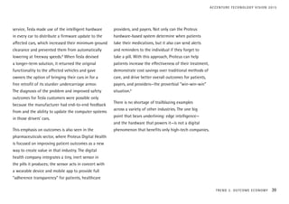 service, Tesla made use of the intelligent hardware
in every car to distribute a firmware update to the
affected cars, which increased their minimum ground
clearance and prevented them from automatically
lowering at freeway speeds.8
When Tesla devised
a longer-term solution, it returned the original
functionality to the affected vehicles and gave
owners the option of bringing their cars in for a
free retrofit of its sturdier undercarriage armor.
The diagnosis of the problem and improved safety
outcomes for Tesla customers were possible only
because the manufacturer had end-to-end feedback
from and the ability to update the computer systems
in those drivers’ cars.
This emphasis on outcomes is also seen in the
pharmaceuticals sector, where Proteus Digital Health
is focused on improving patient outcomes as a new
way to create value in that industry. The digital
health company integrates a tiny, inert sensor in
the pills it produces; the sensor acts in concert with
a wearable device and mobile app to provide full
“adherence transparency” for patients, healthcare
providers, and payers. Not only can the Proteus
hardware-based system determine when patients
take their medications, but it also can send alerts
and reminders to the individual if they forget to
take a pill. With this approach, Proteus can help
patients increase the effectiveness of their treatment,
demonstrate cost savings over traditional methods of
care, and drive better overall outcomes for patients,
payers, and providers—the proverbial “win-win-win”
situation.9
There is no shortage of trailblazing examples
across a variety of other industries. The one big
point that bears underlining: edge intelligence—
and the hardware that powers it—is not a digital
phenomenon that benefits only high-tech companies.
TREND 2: OUTCOME ECONOMY 39
ACCENTURE TECHNOLOGY VISION 2015
 