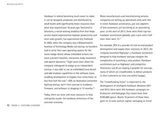 Hardware is indeed becoming much easier to make:
it can be designed, produced, and distributed by
small teams with significantly fewer resources than
what was required just 10 years ago. Sociometric
Solutions, a social-sensing analytics firm that helps
service-based organizations improve productivity and
drive sales growth, has experienced this firsthand.
In 2005, when the company was a Massachusetts
Institute of Technology Media Lab startup, its founders
had to write their own operating system for the
name-badge device whose embedded sensors can
track a person’s location, interaction, body movement,
and speech dynamics.14
Eight years later, when the
company redesigned its badge as an independent
startup, it was able to use an embedded Linux kernel
and add modular capabilities to the software stack,
enabling development to happen four times faster at
less than half the cost.15
LIFX, an Australian connected
lighting startup, went from concept to hardware,
firmware, and software to shipping in 12 months.16
Today, there are more and more resources to help
enterprises master the hardware dimension of the
outcome economy.
Many manufacturers and manufacturing services
companies are setting up specialized units with this
in mind. Hardware accelerators, just one segment
of this movement, are launching at an astonishing
pace: at the start of 2013, there were three top-tier
hardware accelerators globally; just a year and a half
later, there were 15.17
For example, PCH is a provider of end-to-end product
development and supply chain solutions. In 2013, the
company launched Highway1, a hardware accelerator
designed to help hardware startups navigate the
complexities of launching a new product. Hardware
accelerators such as Highway1 and competitor
Flextronics’ Lab IX are making it possible for startups,
many of which are crowdfunded, to deliver products
to their customers on time and within budget.
The “crowdfunding factor” is important to the
development of intelligent hardware. Between 2011
and 2013, there were 443 hardware campaigns on
Kickstarter and Indiegogo that raised more than
$100,000 apiece. Nearly 10 percent of those have
gone on to raise venture capital, averaging an initial
#techvision2015
42 TREND 2: OUTCOME ECONOMY
 