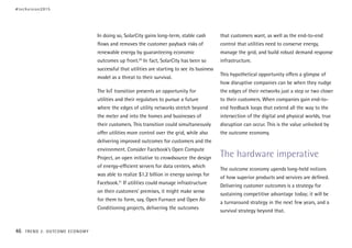 In doing so, SolarCity gains long-term, stable cash
flows and removes the customer payback risks of
renewable energy by guaranteeing economic
outcomes up front.20
In fact, SolarCity has been so
successful that utilities are starting to see its business
model as a threat to their survival.
The IoT transition presents an opportunity for
utilities and their regulators to pursue a future
where the edges of utility networks stretch beyond
the meter and into the homes and businesses of
their customers. This transition could simultaneously
offer utilities more control over the grid, while also
delivering improved outcomes for customers and the
environment. Consider Facebook’s Open Compute
Project, an open initiative to crowdsource the design
of energy-efficient servers for data centers, which
was able to realize $1.2 billion in energy savings for
Facebook.21
If utilities could manage infrastructure
on their customers’ premises, it might make sense
for them to form, say, Open Furnace and Open Air
Conditioning projects, delivering the outcomes
that customers want, as well as the end-to-end
control that utilities need to conserve energy,
manage the grid, and build robust demand response
infrastructure.
This hypothetical opportunity offers a glimpse of
how disruptive companies can be when they nudge
the edges of their networks just a step or two closer
to their customers. When companies gain end-to-
end feedback loops that extend all the way to the
intersection of the digital and physical worlds, true
disruption can occur. This is the value unlocked by
the outcome economy.
The hardware imperative
The outcome economy upends long-held notions
of how superior products and services are defined.
Delivering customer outcomes is a strategy for
sustaining competitive advantage today; it will be
a turnaround strategy in the next few years, and a
survival strategy beyond that.
#techvision2015
46 TREND 2: OUTCOME ECONOMY
 