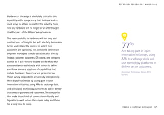 Hardware at the edge is absolutely critical to this
capability and a competency that business leaders
must strive to attain, no matter the industry. From
now on, hardware will no longer be an afterthought—
it will be part of the DNA of every business.
This new capability in hardware will not only add
another layer of insights, but will also help businesses
better understand the context in which their
customers are operating. This combined benefit will
empower managers to make decisions that directly
impact customer outcomes. Of course, one company
cannot do it all—the new leaders will be those that
can consistently collaborate with others to deliver
excellence across a spectrum of capabilities that
include hardware. Seventy-seven percent of our
Vision survey respondents are already strengthening
their digital businesses by taking part in open
innovation initiatives, using APIs to exchange data,
and leveraging technology platforms to deliver better
outcomes to partners and customers. The companies
that make those kinds of connections—literally and
figuratively—will outrun their rivals today and thrive
for a long time to come.
77%
Are taking part in open
innovation initiatives, using
APIs to exchange data and
use technology platforms to
deliver better outcomes.
Accenture Technology Vision 2015
Survey
TREND 2: OUTCOME ECONOMY 47
ACCENTURE TECHNOLOGY VISION 2015
 