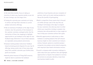 In the next three months, focus on taking an
inventory of where your business stands, so you can
be more strategic over the longer term.
• Catalog the outcomes your customers are trying
to achieve and map those outcomes to current
product and service offerings.
•	Take an inventory of hardware at the edge of your
network; chart the proximity of this hardware to
the customer outcomes cataloged earlier. Use the
intersection of these two mappings to highlight
opportunities to use hardware at the edge for new
feedback loops. Determine if any of these solutions
are repeatable across products and services.
•	Evaluate existing product and service feedback
loops by drawing process diagrams for your top 10
offerings, taking careful note of how many steps
away from customer outcomes your furthest data
points are located.
•	Identify which Internet of Things (IoT) consortia
might be ideal to accelerate the hardware
ambitions of your business and your ecosystem of
partners; reach out to some existing members to
discuss the benefits of participating.
•	Build a competitive threat matrix that is focused
on nimble startups. Look at the way they use
intelligent technology at the edge to compete
for your customers. Use what you learn to either
inform your acquisition strategy or propose new
initiatives that will provide best-in-class insight on
how to help your customers achieve their goals.
•	Identify opportunities to add sensors or other
hardware to existing products that will enhance
business insight on what customers are trying to
achieve. Evaluate options to transform product
companies into product-service hybrid companies,
with important data-based information services.
•	Launch a company-wide innovation challenge to
solicit ideas from your workforce that will highlight
opportunities to migrate from products to services
and services to outcomes. Identify at least three
new business models to pilot.
YOUR 100-DAY PLAN
#techvision2015
48 TREND 2: OUTCOME ECONOMY
 