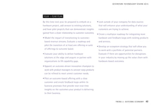 By this time next year, be prepared to embark on a
hardware project, add sensors to existing solutions,
and have pilot projects that can demonstrate insights
gained from a closer relationship to customer outcomes.
• Model the impact of transitioning to outcome-
based revenue streams. Evaluate a roadmap and
pilot the transition of at least one offering or suite
of offerings to outcome based.
•	Evaluate your ability to deliver hardware
solutions at the edge and acquire or partner with
organizations to fill capability gaps.
•	Appoint an outcome-driven innovation champion to
work with product managers to uncover ways products
can be refined to meet unmet customer needs.
•	Pilot an outcome-based offering with a close
customer and create feedback loops within its
business processes that provide near-real-time
insights on the outcomes your product is delivering
to their business.
•	Look outside of your company for data sources
that will enhance your understanding of what your
customers are trying to achieve.
•	Create a multiyear roadmap for integrating more
hardware and feedback loops with existing products
and services.
•	Develop an ecosystem strategy that will allow you
to work with a portfolio of potential partners.
Evaluate if there are opportunities for disruptions
in your industry by moving up the value chain with
hardware-based outcomes.
YOUR 1-YEAR PLAN
TREND 2: OUTCOME ECONOMY 49
ACCENTURE TECHNOLOGY VISION 2015
 