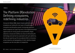 The Platform (R)evolution:
Defining ecosystems,
redefining industries
Among the Global 2000, digital industry platforms and
ecosystems are fueling the next wave of breakthrough
innovation and disruptive growth. Increasingly, platform-
based companies are capturing more of the digital economy’s
opportunities for strong growth and profitability. Rapid
advances in cloud and mobility not only are eliminating the
technology and cost barriers associated with such platforms,
but also are opening up this new playing field to enterprises
across industries and geographies. In short: platform-based
ecosystems are the new plane of competition.
TREND 3
#techvision2015
50 TREND 3: THE PLATFORM (R)EVOLUTION
 