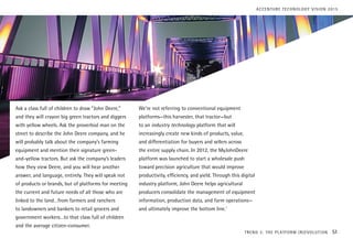Ask a class full of children to draw “John Deere,”
and they will crayon big green tractors and diggers
with yellow wheels. Ask the proverbial man on the
street to describe the John Deere company, and he
will probably talk about the company’s farming
equipment and mention their signature green-
and-yellow tractors. But ask the company’s leaders
how they view Deere, and you will hear another
answer, and language, entirely. They will speak not
of products or brands, but of platforms for meeting
the current and future needs of all those who are
linked to the land…from farmers and ranchers
to landowners and bankers to retail grocers and
government workers…to that class full of children
and the average citizen-consumer.
We’re not referring to conventional equipment
platforms—this harvester, that tractor—but
to an industry technology platform that will
increasingly create new kinds of products, value,
and differentiation for buyers and sellers across
the entire supply chain. In 2012, the MyJohnDeere
platform was launched to start a wholesale push
toward precision agriculture that would improve
productivity, efficiency, and yield. Through this digital
industry platform, John Deere helps agricultural
producers consolidate the management of equipment
information, production data, and farm operations—
and ultimately improve the bottom line.1
TREND 3: THE PLATFORM (R)EVOLUTION 51
ACCENTURE TECHNOLOGY VISION 2015
 