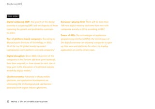 Digital outpacing GNP: The growth of the digital
economy is outpacing GNP, and the disparity of those
capturing the growth and profitability continues
to widen.
Rise of platform-based companies: According to
Massachusetts Institute of Technology, in 2013,
14 of the top 30 global brands by market
capitalization were platform-oriented companies.2
Digital disruption: Since 2000, 52 percent of the
companies in the Fortune 500 have gone bankrupt,
have been acquired, or have ceased to exist, due in
large part to the disruption of traditional industry
models by digital models.3
Cloud economics: Advances in cloud, mobile
platforms, and application development are
eliminating the technological and cost barriers
associated with digital industry platforms.
Everyone’s playing field: There will be more than
100 new digital industry platforms from non-tech
companies as early as 2016, according to IDC.4
Power of APIs: The technologies of application
programming interfaces (APIs)—the secret sauce of
the digital economy—are allowing companies to open
up their data and platforms for others to develop
applications on and to create value.
WHY NOW?
#techvision2015
52 TREND 3: THE PLATFORM (R)EVOLUTION
 
