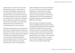 Looking back, this is not the first time we’ve seen
platforms preempt waves of change. Platforms
involving new technologies, new processes, and
new relationships have historically driven major
disruption. Factories were the platforms that drove
the industrial revolution. Trains were the platforms
that revolutionized the transportation of goods and
people, enabling new ecosystems of communities
and commerce. And computer and communication
platforms have driven the information and
connectivity disruptions of the past 30 years.
Today, digital industry platforms are driving the next
major wave of technology and business change. But
why now? The elimination of barriers—in terms of the
technology, cost, and time associated with traditional
IT infrastructure and application development—
is the primary force driving and enabling this
change. According to Gartner, “the cost for service
providers to deliver infrastructure will plunge
almost 40 percent by 2017.”6
Rapid advances in
digital technologies and the economic leveling that
they create are the major reasons why traditional
companies can now develop their own digital
industry platforms. These enabling technologies
include continuing developments in cloud services,
mobile platforms as front ends, rapid application
development, application programming interfaces
(APIs), and other advances.
While these digital technologies have disrupted
numerous established companies during the past 10
years, digital industry platforms will fuel the acceleration
of disruption during the next three to five years,
leaving less and less time for established companies
to react to change. In case there’s any doubt about
the impermanence of the modern enterprise, since
2000, 52 percent of the companies in the Fortune 500
have gone bankrupt, been acquired, or ceased to
exist.7
This is due in large part to the disruption of
traditional industry models by digital models.
TREND 3: THE PLATFORM (R)EVOLUTION 55
ACCENTURE TECHNOLOGY VISION 2015
 