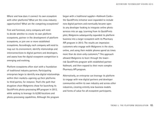 Where and how does it connect its own ecosystem
with other platforms? What are the cross-industry
opportunities? What are the competing ecosystems?
First and foremost, every company will need
to decide whether to create its own platform
ecosystems, partner in the development of platform
ecosystems, or join one or more established
ecosystems. Accordingly, each company will need to
map out its environment, identify relationships and
interconnections to digital partners and developers,
and assess how the digital ecosystem competition is
emerging and evolving.
Platform ecosystems often start with a foundation
of traditional industry partners. Participating
enterprises begin to identify new digital relationships
within their markets—opening up their platforms
to third parties, for instance. That’s the path that
drugstore chain Walgreens chose for launching its
QuickPrints photo-processing API program in 2012,
while seeking to leverage its 8,200 locations and
photo-processing capabilities. Although the program
began with a traditional supplier—Hallmark Cards—
the QuickPrints initiative soon expanded to include
new digital partners and eventually became open
to any developer looking to integrate online photo
services into an app. Learning from its QuickPrints
pilot, Walgreens subsequently expanded its platform
business into a larger ecosystem with its Pharmacy
API program in 2013. The results are impressive:
customers who engage with Walgreens in the store,
online, and using their mobile phones spend six times
more than do store-only customers.20
This approach
allowed Walgreens to learn through the lower-
risk QuickPrints program with established partner
Hallmark, and then expand to their more complex
Pharmacy API program.
Alternatively, an enterprise can leverage its platform
to engage with new digital partners and developer
communities within its own industry and across other
industries, creating entirely new business models
and forms of value for all ecosystem participants.
TREND 3: THE PLATFORM (R)EVOLUTION 65
ACCENTURE TECHNOLOGY VISION 2015
 