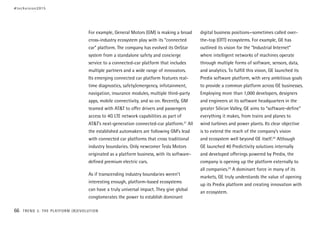 For example, General Motors (GM) is making a broad
cross-industry ecosystem play with its “connected
car” platform. The company has evolved its OnStar
system from a standalone safety and concierge
service to a connected-car platform that includes
multiple partners and a wide range of innovators.
Its emerging connected car platform features real-
time diagnostics, safety/emergency, infotainment,
navigation, insurance modules, multiple third-party
apps, mobile connectivity, and so on. Recently, GM
teamed with AT&T to offer drivers and passengers
access to 4G LTE network capabilities as part of
AT&T’s next-generation connected-car platform.21
All
the established automakers are following GM’s lead
with connected car platforms that cross traditional
industry boundaries. Only newcomer Tesla Motors
originated as a platform business, with its software-
defined premium electric cars.
As if transcending industry boundaries weren’t
interesting enough, platform-based ecosystems
can have a truly universal impact. They give global
conglomerates the power to establish dominant
digital business positions—sometimes called over-
the-top (OTT) ecosystems. For example, GE has
outlined its vision for the “Industrial Internet”
where intelligent networks of machines operate
through multiple forms of software, sensors, data,
and analytics. To fulfill this vision, GE launched its
Predix software platform, with very ambitious goals
to provide a common platform across GE businesses.
Employing more than 1,000 developers, designers
and engineers at its software headquarters in the
greater Silicon Valley, GE aims to “software-define”
everything it makes, from trains and planes to
wind turbines and power plants. Its clear objective
is to extend the reach of the company’s vision
and ecosystem well beyond GE itself.22
Although
GE launched 40 Predictivity solutions internally
and developed offerings powered by Predix, the
company is opening up the platform externally to
all companies.23
A dominant force in many of its
markets, GE truly understands the value of opening
up its Predix platform and creating innovation with
an ecosystem.
#techvision2015
66 TREND 3: THE PLATFORM (R)EVOLUTION
 