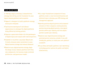 In 100 days, begin to develop a comprehensive
strategy that will lay out the foundation for your
digital industry platform and ecosystem.
• Appoint a champion to build a platform strategy
across your enterprise.
•	Task business development and alliance
organizations to catalogue the digital platforms
being offered by existing partners.
•	Organize a governance body to be the gatekeepers
of digital inputs and outputs with external partners.
•	Establish or reconfirm a top-down (Board and
C-level), enterprise-wide commitment to your
digital business strategy and industry blueprint.
•	Based on your digital business strategy, begin
the design of your industry platform with three
core components: the business model, technical
architecture, and governance model.
•	As a major foundational component of your
platform, create a cross-functional business and
technical team to develop your API strategy and
management approach.
•	Identify potential digital partners and ecosystem
scenarios in three categories: existing business
partners becoming digital partners, new digital
partners within your industry, and new digital
partners outside your industry.
•	Based on your digital business strategy and
potential partner scenarios, consider if you will
initially join, partner, or create your own platform
ecosystem.
•	If you likely will build a platform, start identifying
technology partner options for public and hybrid
cloud services.
YOUR 100-DAY PLAN
#techvision2015
68 TREND 3: THE PLATFORM (R)EVOLUTION
 