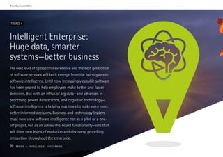 Intelligent Enterprise:
Huge data, smarter
systems—better business
The next level of operational excellence and the next generation
of software services will both emerge from the latest gains in
software intelligence. Until now, increasingly capable software
has been geared to help employees make better and faster
decisions. But with an influx of big data—and advances in
processing power, data science, and cognitive technology—
software intelligence is helping machines to make even more,
better informed decisions. Business and technology leaders
must now view software intelligence not as a pilot or a one-
off project, but as an across-the-board functionality—one that
will drive new levels of evolution and discovery, propelling
innovation throughout the enterprise.
TREND 4
#techvision2015
70 TREND 4: INTELLIGENT ENTERPRISE
 