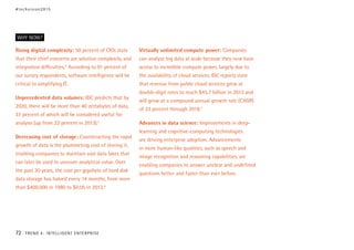 Rising digital complexity: 50 percent of CIOs state
that their chief concerns are solution complexity and
integration difficulties.4
According to 91 percent of
our survey respondents, software intelligence will be
critical to simplifying IT.
Unprecedented data volumes: IDC predicts that by
2020, there will be more than 40 zettabytes of data,
37 percent of which will be considered useful for
analysis (up from 22 percent in 2013).5
Decreasing cost of storage: Counteracting the rapid
growth of data is the plummeting cost of storing it,
enabling companies to maintain vast data lakes that
can later be used to uncover analytical value. Over
the past 30 years, the cost per gigabyte of hard disk
data storage has halved every 14 months, from more
than $400,000 in 1980 to $0.05 in 2013.6
Virtually unlimited compute power: Companies
can analyze big data at scale because they now have
access to incredible compute power, largely due to
the availability of cloud services. IDC reports state
that revenue from public cloud services grew at
double-digit rates to reach $45.7 billion in 2013 and
will grow at a compound annual growth rate (CAGR)
of 23 percent through 2018.7
Advances in data science: Improvements in deep-
learning and cognitive-computing technologies
are driving enterprise adoption. Advancements
in more human-like qualities, such as speech and
image recognition and reasoning capabilities, are
enabling companies to answer unclear and undefined
questions better and faster than ever before.
WHY NOW?
#techvision2015
72 TREND 4: INTELLIGENT ENTERPRISE
 