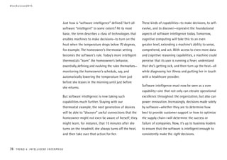 Just how is “software intelligence” defined? Isn’t all
software “intelligent” to some extent? At its most
basic, the term describes a class of technologies that
enables machines to make decisions—to turn on the
heat when the temperature drops below 70 degrees,
for example. The homeowner’s thermostat setting
becomes the software’s rule. Today’s more intelligent
thermostats “learn” the homeowner’s behavior,
essentially defining and evolving the rules themselves—
monitoring the homeowner’s schedule, say, and
automatically lowering the temperature from just
before she leaves in the morning until just before
she returns.
But software intelligence is now taking such
capabilities much further. Staying with our
thermostat example, the next generation of devices
will be able to “discover” useful connections that the
homeowner might not even be aware of herself; they
might learn, for instance, that 15 minutes after she
turns on the treadmill, she always turns off the heat,
and then take over that action for her.
These kinds of capabilities—to make decisions, to self-
evolve, and to discover—represent the foundational
aspects of software intelligence today. Tomorrow,
cognitive computing will take this to an even
greater level, extending a machine’s ability to sense,
comprehend, and act. With access to even more data
and cognitive reasoning capabilities, a machine could
perceive that its user is running a fever, understand
that she’s getting sick, and then turn up the heat—all
while diagnosing her illness and putting her in touch
with a healthcare provider.
Software intelligence must now be seen as a core
capability—one that not only can elevate operational
excellence throughout the organization, but also can
power innovation. Increasingly, decisions made solely
by software—whether they are to determine how
best to provide customer support or how to optimize
the supply chain—will determine the success or
failure of companies. Now, it’s up to business leaders
to ensure that the software is intelligent enough to
consistently make the right decisions.
#techvision2015
74 TREND 4: INTELLIGENT ENTERPRISE
 