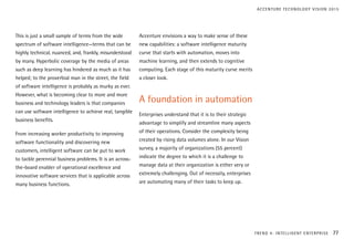 This is just a small sample of terms from the wide
spectrum of software intelligence—terms that can be
highly technical, nuanced, and, frankly, misunderstood
by many. Hyperbolic coverage by the media of areas
such as deep learning has hindered as much as it has
helped; to the proverbial man in the street, the field
of software intelligence is probably as murky as ever.
However, what is becoming clear to more and more
business and technology leaders is that companies
can use software intelligence to achieve real, tangible
business benefits.
From increasing worker productivity to improving
software functionality and discovering new
customers, intelligent software can be put to work
to tackle perennial business problems. It is an across-
the-board enabler of operational excellence and
innovative software services that is applicable across
many business functions.
Accenture envisions a way to make sense of these
new capabilities: a software intelligence maturity
curve that starts with automation, moves into
machine learning, and then extends to cognitive
computing. Each stage of this maturity curve merits
a closer look.
A foundation in automation
Enterprises understand that it is to their strategic
advantage to simplify and streamline many aspects
of their operations. Consider the complexity being
created by rising data volumes alone. In our Vision
survey, a majority of organizations (55 percent)
indicate the degree to which it is a challenge to
manage data at their organization is either very or
extremely challenging. Out of necessity, enterprises
are automating many of their tasks to keep up.
TREND 4: INTELLIGENT ENTERPRISE 77
ACCENTURE TECHNOLOGY VISION 2015
 