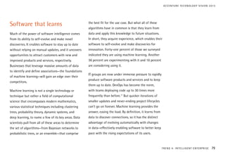 Software that learns
Much of the power of software intelligence comes
from its ability to self-evolve and make novel
discoveries. It enables software to stay up to date
without relying on manual updates, and it uncovers
opportunities to attract customers with new and
improved products and services, respectively.
Businesses that leverage massive amounts of data
to identify and define associations—the foundations
of machine learning—will gain an edge over their
competitors.
Machine learning is not a single technology or
technique but rather a field of computational
science that encompasses modern mathematics,
various statistical techniques including clustering
trees, probability theory, dynamic systems, and
deep learning, to name a few of its key areas. Data
scientists pull from all of these areas to determine
the set of algorithms—from Bayesian networks to
probabilistic trees, or an ensemble—that comprise
the best fit for the use case. But what all of these
algorithms have in common is that they learn from
data and apply this knowledge to future situations.
In short, they acquire experience, which enables their
software to self-evolve and make discoveries for
innovation. Forty-one percent of those we surveyed
indicated they are using machine learning. Another
36 percent are experimenting with it and 16 percent
are considering using it.
IT groups are now under immense pressure to rapidly
produce software products and services and to keep
them up to date. DevOps has become the norm,
with teams deploying code up to 30 times more
frequently than before.17
But quicker iterations of
smaller updates and never-ending project lifecycles
can’t go on forever. Machine learning provides the
answer, easing the load. By definition, it learns from
data to discover connections, so it has the distinct
advantage of evolving automatically with changes
in data—effectively enabling software to better keep
pace with the rising expectations of its users.
TREND 4: INTELLIGENT ENTERPRISE 79
ACCENTURE TECHNOLOGY VISION 2015
 