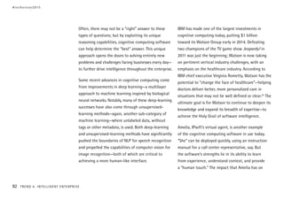 Often, there may not be a “right” answer to these
types of questions; but by exploiting its unique
reasoning capabilities, cognitive computing software
can help determine the “best” answer. This unique
approach opens the doors to solving entirely new
problems and challenges facing businesses every day—
to further drive intelligence throughout the enterprise.
Some recent advances in cognitive computing come
from improvements in deep learning—a multilayer
approach to machine learning inspired by biological
neural networks. Notably, many of these deep-learning
successes have also come through unsupervised-
learning methods—again, another sub-category of
machine learning—where unlabeled data, without
tags or other metadata, is used. Both deep-learning
and unsupervised-learning methods have significantly
pushed the boundaries of NLP for speech recognition
and propelled the capabilities of computer vision for
image recognition—both of which are critical to
achieving a more human-like interface.
IBM has made one of the largest investments in
cognitive computing today, putting $1 billion
toward its Watson Group early in 2014. Defeating
two champions of the TV game show Jeopardy! in
2011 was just the beginning; Watson is now taking
on pertinent vertical industry challenges, with an
emphasis on the healthcare industry. According to
IBM chief executive Virginia Rometty, Watson has the
potential to “change the face of healthcare”—helping
doctors deliver better, more personalized care in
situations that may not be well defined or clear.23
The
ultimate goal is for Watson to continue to deepen its
knowledge and expand its breadth of expertise—to
achieve the Holy Grail of software intelligence.
Amelia, IPsoft’s virtual agent, is another example
of the cognitive computing software in use today.
“She” can be deployed quickly, using an instruction
manual for a call center representative, say. But
the software’s strengths lie in its ability to learn
from experience, understand context, and provide
a “human touch.” The impact that Amelia has on
#techvision2015
82 TREND 4: INTELLIGENT ENTERPRISE
 